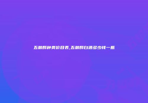 五粮醇种类价目表,五粮醇白酒多少钱一瓶