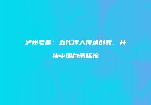 泸州老窖：五代传人传承创新，共铸中国白酒辉煌