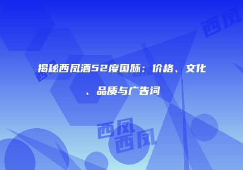 揭秘西凤酒52度国脉：价格、文化、品质与广告词