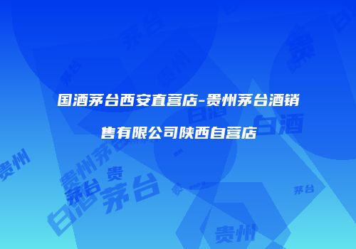 国酒茅台西安直营店-贵州茅台酒销售有限公司陕西自营店