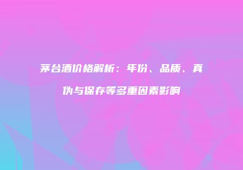 茅台酒价格解析：年份、品质、真伪与保存等多重因素影响