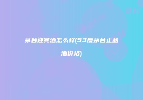 茅台迎宾酒怎么样(53度茅台正品酒价格)
