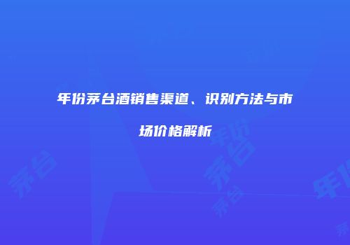 年份茅台酒销售渠道、识别方法与市场价格解析
