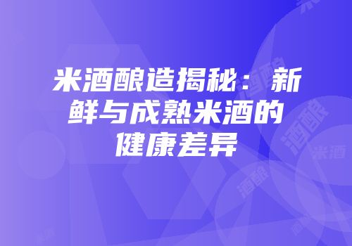 米酒酿造揭秘：新鲜与成熟米酒的健康差异