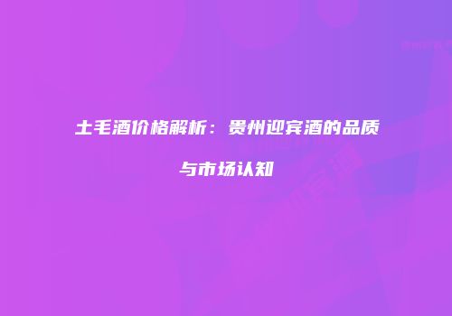 土毛酒价格解析：贵州迎宾酒的品质与市场认知