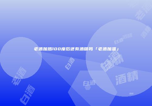 老酒加热100度后还有酒精吗「老酒加温」