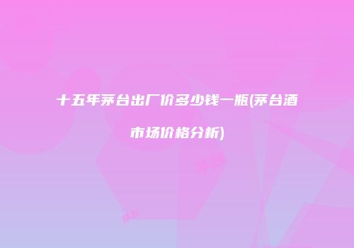 十五年茅台出厂价多少钱一瓶(茅台酒市场价格分析)