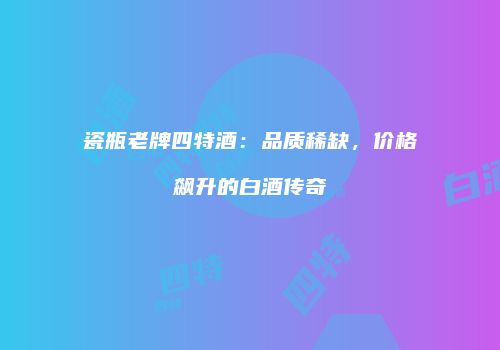 瓷瓶老牌四特酒：品质稀缺，价格飙升的白酒传奇