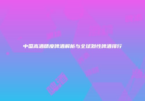 中国高酒精度啤酒解析与全球烈性啤酒排行