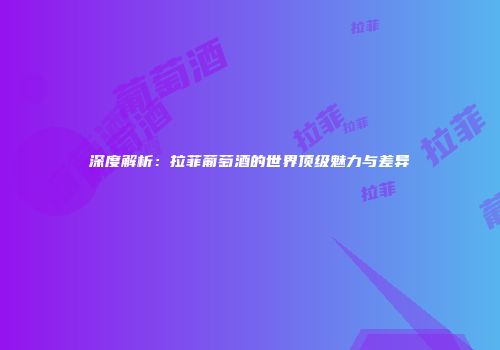 深度解析：拉菲葡萄酒的世界顶级魅力与差异
