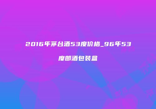 2016年茅台酒53度价格_96年53度郎酒包装盒