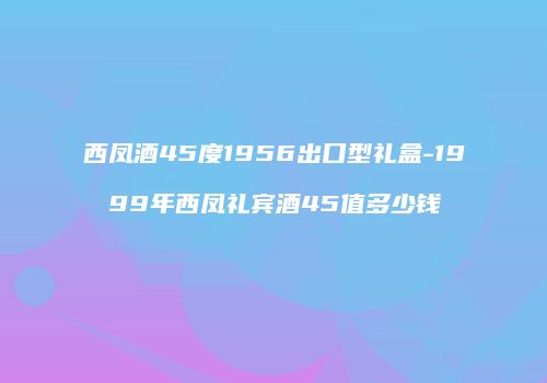 西凤酒45度1956出口型礼盒-1999年西凤礼宾酒45值多少钱