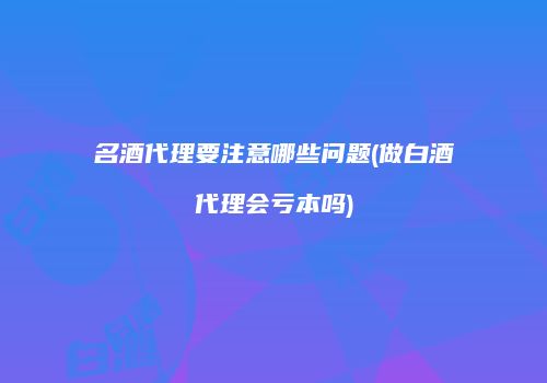 名酒代理要注意哪些问题(做白酒代理会亏本吗)