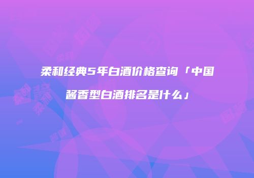 柔和经典5年白酒价格查询「中国酱香型白酒排名是什么」