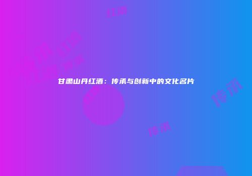 甘肃山丹红酒：传承与创新中的文化名片