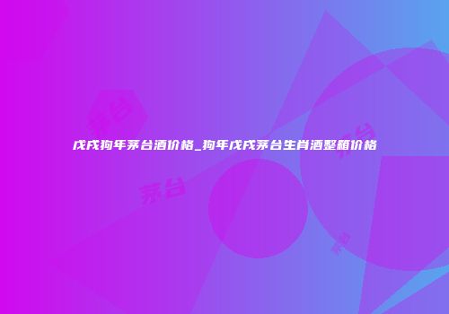 戊戌狗年茅台酒价格_狗年戊戌茅台生肖酒整箱价格