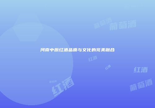 河南中原红酒品质与文化的完美融合