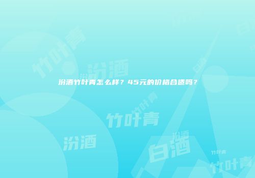 汾酒竹叶青怎么样？45元的价格合适吗？