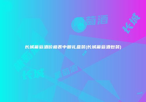 长城葡萄酒价格表中粮礼盒装(长城葡萄酒包装)