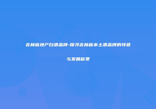吉林省地产白酒品牌-探寻吉林省本土酒品牌的特色与发展前景