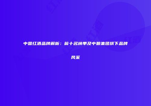 中国红酒品牌解析：前十名榜单及中粮集团旗下品牌风采