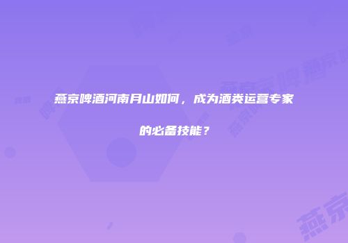燕京啤酒河南月山如何，成为酒类运营专家的必备技能？