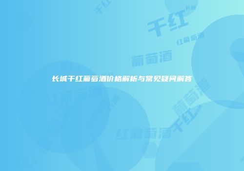 长城干红葡萄酒价格解析与常见疑问解答