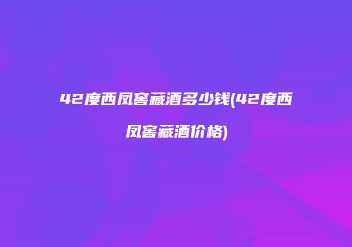 42度西凤窖藏酒多少钱(42度西凤窖藏酒价格)