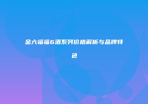 金六福福6酒系列价格解析与品牌特色