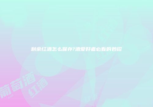剩余红酒怎么保存?酒爱好者必看的妙招