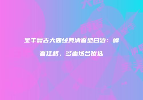 宝丰复古大曲经典清香型白酒：醇香佳酿，多重场合优选