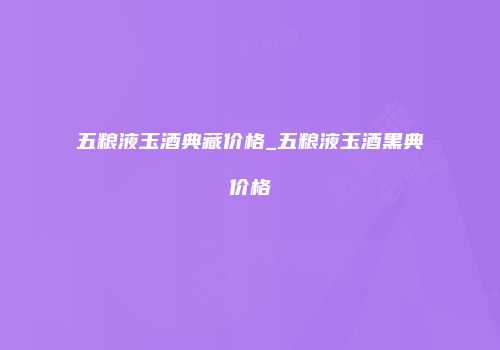 五粮液玉酒典藏价格_五粮液玉酒黑典价格