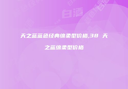 天之蓝蓝色经典绵柔型价格,38 天之蓝绵柔型价格