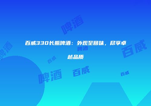 百威330长瓶啤酒：外观至回味，尽享卓越品质