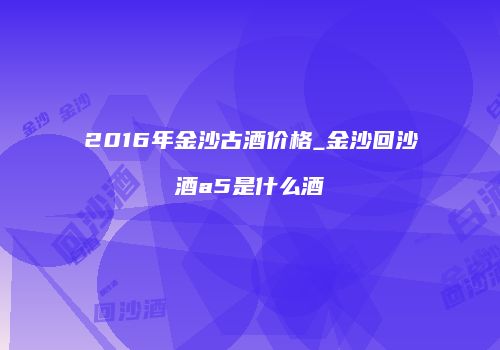 2016年金沙古酒价格_金沙回沙酒a5是什么酒