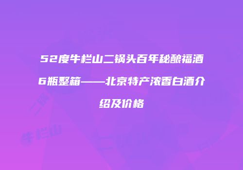 52度牛栏山二锅头百年秘酿福酒6瓶整箱——北京特产浓香白酒介绍及价格