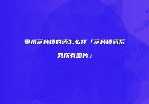 贵州茅台镇的酒怎么样「茅台镇酒系列所有图片」