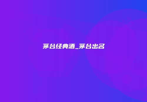 茅台经典酒_茅台出名