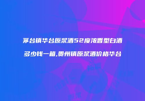 茅台镇华台原浆酒52度浓香型白酒多少钱一箱,贵州镇原浆酒价格华台