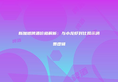 新加坡啤酒价格解析：与小龙虾对比揭示消费逻辑