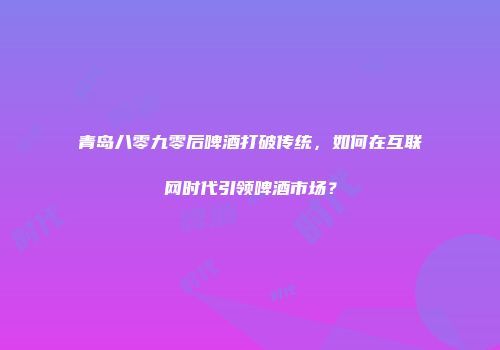 青岛八零九零后啤酒打破传统，如何在互联网时代引领啤酒市场？