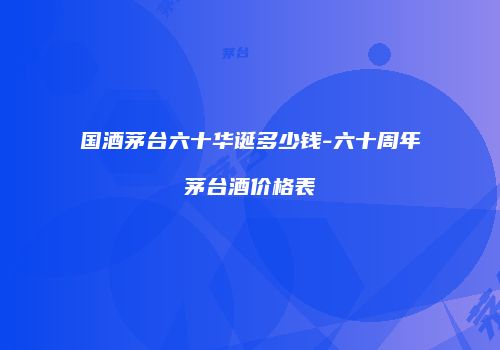 国酒茅台六十华诞多少钱-六十周年茅台酒价格表