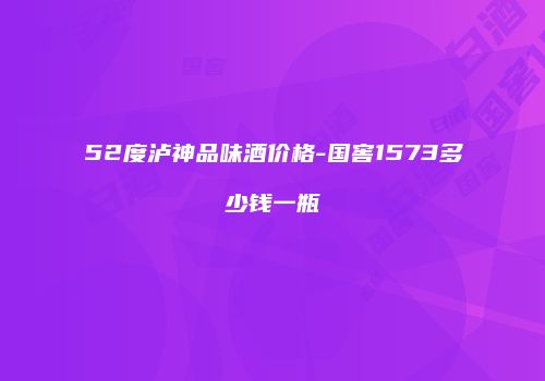 52度泸神品味酒价格-国窖1573多少钱一瓶