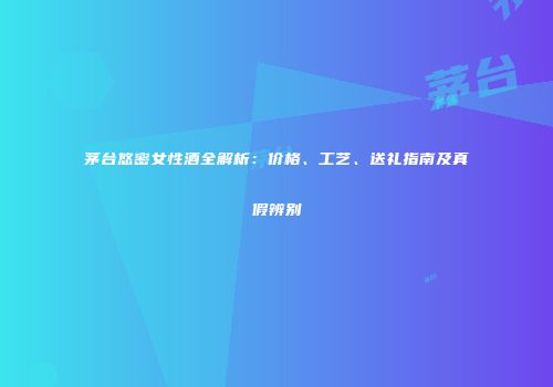 茅台悠密女性酒全解析：价格、工艺、送礼指南及真假辨别