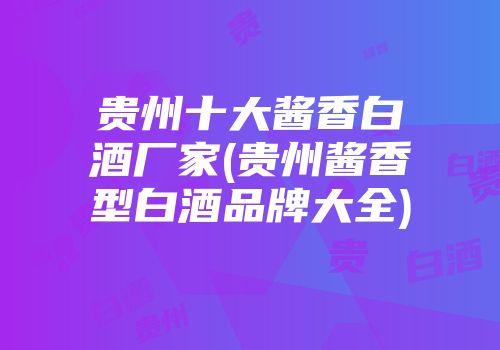 贵州十大酱香白酒厂家(贵州酱香型白酒品牌大全)