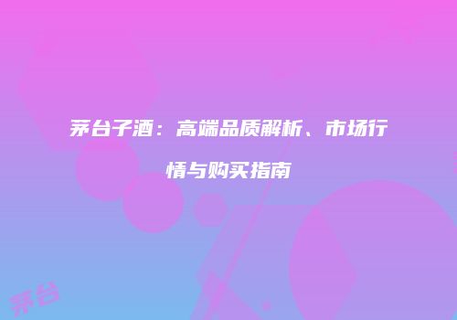 茅台子酒：高端品质解析、市场行情与购买指南