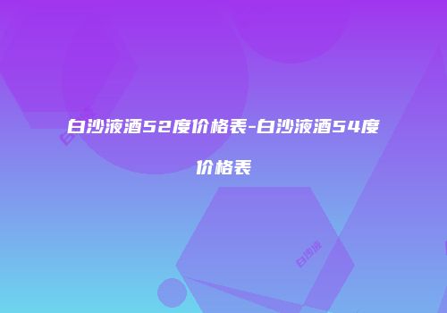 白沙液酒52度价格表-白沙液酒54度价格表