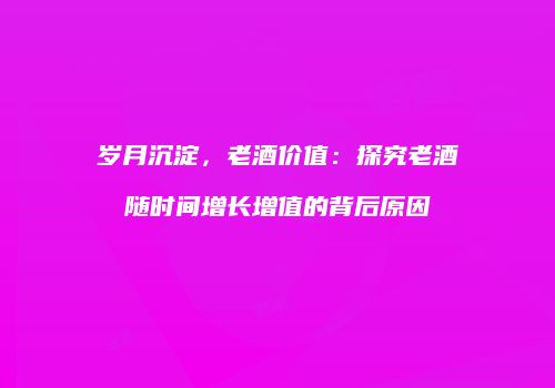 岁月沉淀，老酒价值：探究老酒随时间增长增值的背后原因