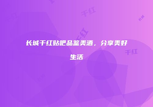 长城干红贴吧品鉴美酒，分享美好生活