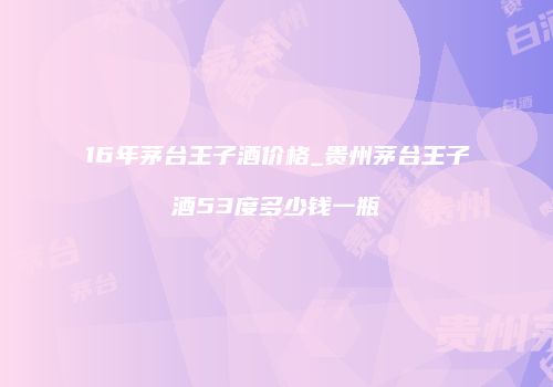 16年茅台王子酒价格_贵州茅台王子酒53度多少钱一瓶